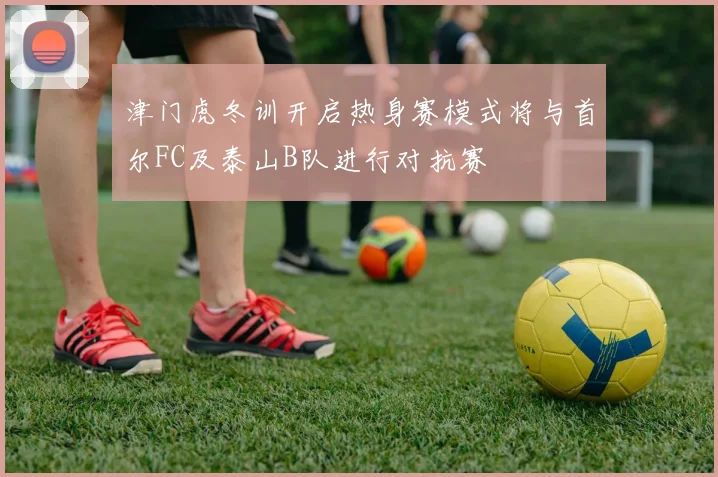 津门虎冬训开启热身赛模式将与首尔FC及泰山B队进行对抗赛